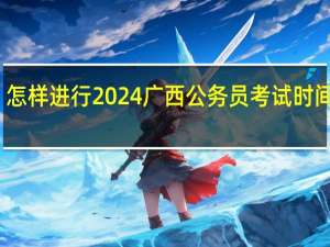 怎样进行2024广西公务员考试时间安排