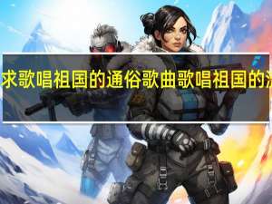 急求歌唱祖国的通俗歌曲 歌唱祖国的流行歌曲