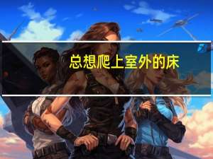 总想爬上室外的床（总想爬上室友的床）