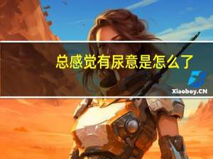 总感觉有尿意是怎么了（总感觉有尿意怎么回事）