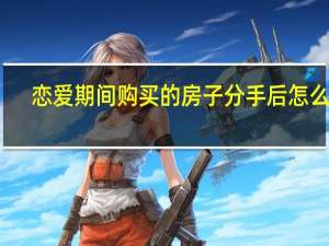 恋爱期间购买的房子分手后怎么办