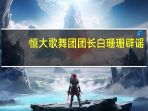 恒大歌舞团团长白珊珊辟谣：只是普通的舞蹈从业者遭遇无数谣言攻击已报案