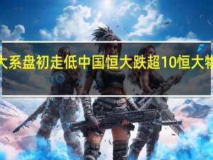 恒大系盘初走低中国恒大跌超10%恒大物业跌近2%