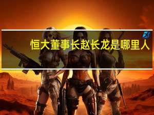 恒大董事长赵长龙是哪里人（赵长龙-恒大集团有限公司董事长介绍）