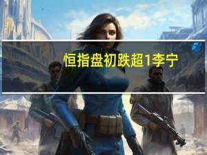 恒指盘初跌超1%李宁(02331.HK)、京东健康(06618.HK)等领跌成分股科指跌近0.5%