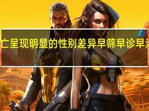 恶性肿瘤发病和死亡呈现明显的性别差异 早筛早诊早治将癌症消灭在萌芽状态