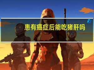 患有癌症后能吃猪肝吗