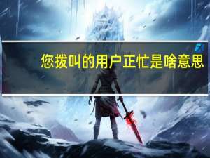 您拨叫的用户正忙是啥意思
