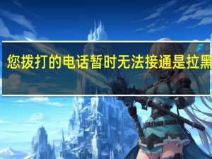 您拨打的电话暂时无法接通是拉黑了吗（您拨打的电话暂时无法接通）