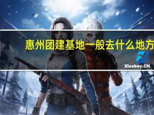 惠州团建基地一般去什么地方,惠州房车旅游路线推荐最新