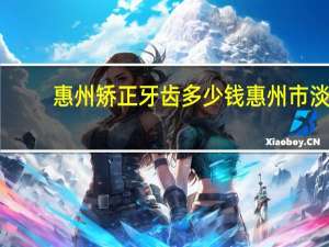 惠州矫正牙齿多少钱 惠州市淡水白天鹅口腔医院矫正龅牙牙齿收费标准