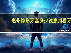 惠州隐形牙套多少钱 惠州看牙齿哪家医院比较好点