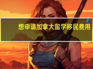 想申请加拿大留学移民费用