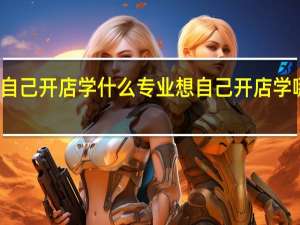 想自己开店学什么专业 想自己开店学哪些专业
