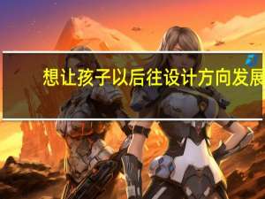 想让孩子以后往设计方向发展，哪些专业未来发展比较好呢。。