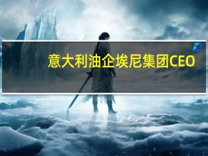 意大利油企埃尼集团CEO：缺乏投资是油价的主要问题