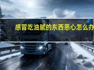 感冒吃油腻的东西恶心怎么办（吃油腻的东西恶心怎么办）