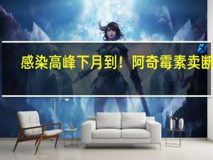 感染高峰下月到！阿奇霉素卖断货？回应来了