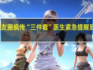 慎用！朋友圈疯传“三件套”医生紧急提醒 到底什么情况呢