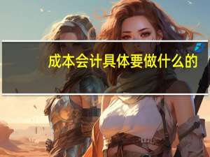 成本会计具体要做什么的