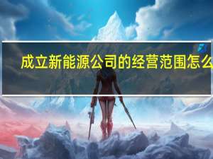 成立新能源公司的经营范围怎么写（成立新能源公司的经营范围怎么写）