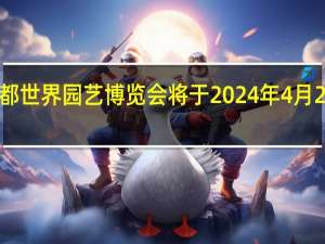 成都世界园艺博览会将于2024年4月26日开幕