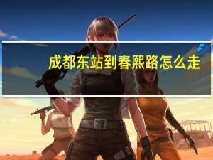 成都东站到春熙路怎么走（成都东站到春熙路）