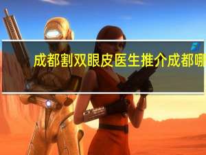 成都割双眼皮医生推介 成都哪个医院割双眼皮割得好