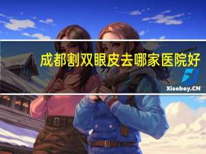 成都割双眼皮去哪家医院好(成都治疗鼻炎最好的医院是哪个)
