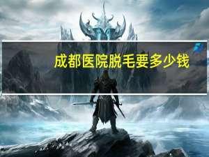 成都医院脱毛要多少钱？成都三甲医院脱毛哪家好