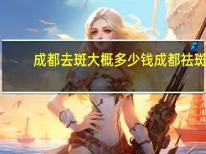 成都去斑大概多少钱 成都祛斑哪家效果比较好