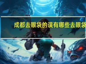 成都去眼袋的误有哪些 去眼袋手术报销吗