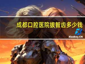 成都口腔医院拔智齿 多少钱？请问下四川省人民医院拔牙大概需要好多钱