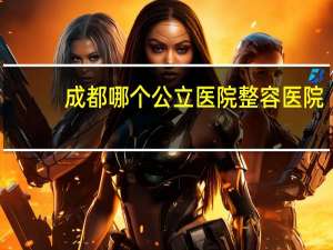 成都哪个公立医院整容医院(成都最好的美容医院)