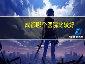 成都哪个医院比较好(四川省最好的医院)