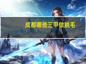 成都哪些三甲做脱毛，成都三甲医院脱毛哪家好