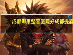 成都哪家整容医院好 成都提眉哪家医院口碑好