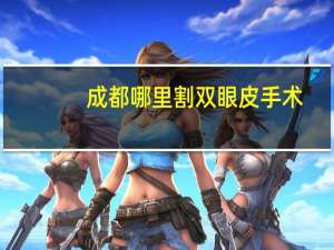 成都哪里割双眼皮手术，成都哪个医院割双眼皮割得好