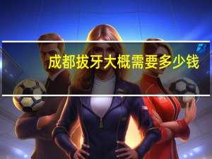 成都拔牙大概需要多少钱(请问下四川省人民医院拔牙大概需要好多钱)