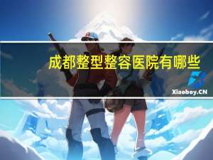 成都整型整容医院有哪些(成都医大整形医院正规吗)