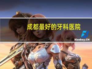 成都最好的牙科医院？成都看牙科去哪家医院好