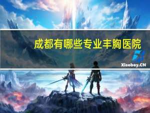 成都有哪些专业丰胸医院(四川友谊医院有哪些特色科目)