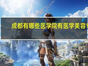 成都有哪些医学院有医学美容专业 国内哪些大学有美容医学专业