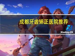 成都牙齿矫正医院推荐(成都市新都区牙科医院排名成都市最好牙科医院)