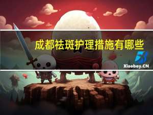 成都祛斑护理措施有哪些(成都祛斑哪家效果比较好)