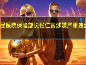 成都第五人民医院保障部长张仁富涉嫌严重违纪违法被纪委调查