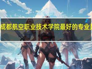 成都航空职业技术学院最好的专业是什么