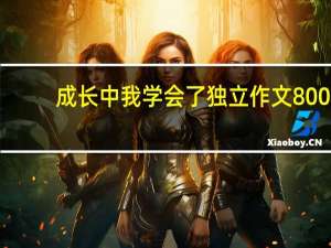 成长中我学会了独立作文800（成长中我学会了独立）