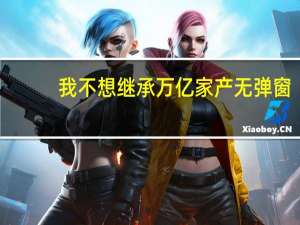 我不想继承万亿家产无弹窗（我不想继承亿万家产简介）