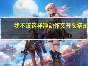 我不该这样冲动作文开头结尾（我不该这样冲动作文）